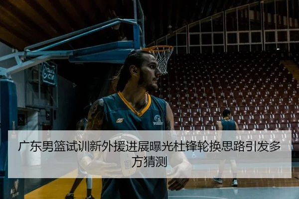 广东男篮试训新外援进展曝光杜锋轮换思路引发多方猜测